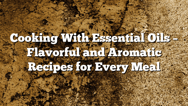 Cooking With Essential Oils – Flavorful and Aromatic Recipes for Every Meal