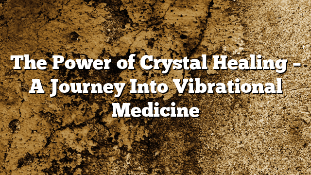 The Power of Crystal Healing – A Journey Into Vibrational Medicine